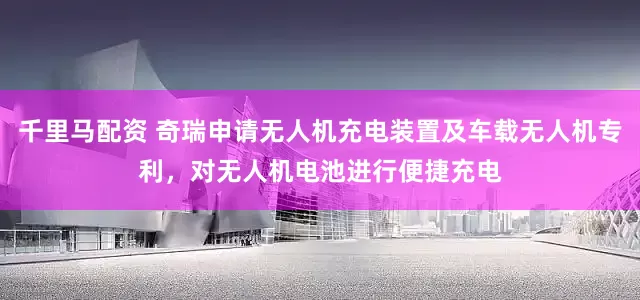 千里马配资 奇瑞申请无人机充电装置及车载无人机专利，对无人机电池进行便捷充电