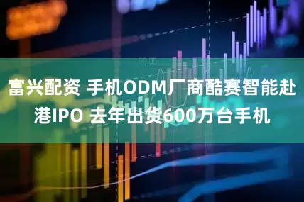 富兴配资 手机ODM厂商酷赛智能赴港IPO 去年出货600万台手机
