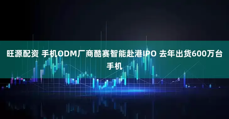 旺源配资 手机ODM厂商酷赛智能赴港IPO 去年出货600万台手机