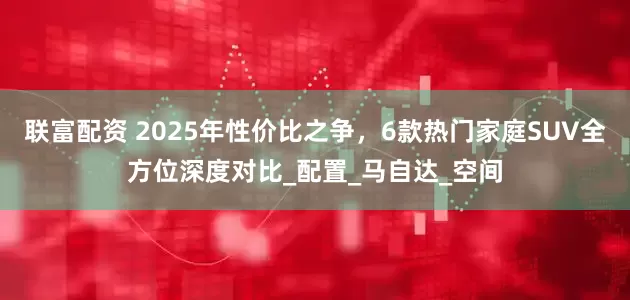 联富配资 2025年性价比之争，6款热门家庭SUV全方位深度对比_配置_马自达_空间
