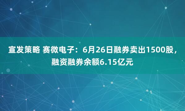 宣发策略 赛微电子：6月26日融券卖出1500股，融资融券余额6.15亿元