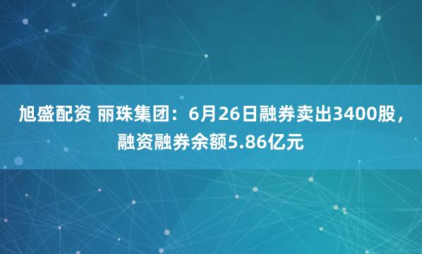 旭盛配资 丽珠集团：6月26日融券卖出3400股，融资融券余额5.86亿元
