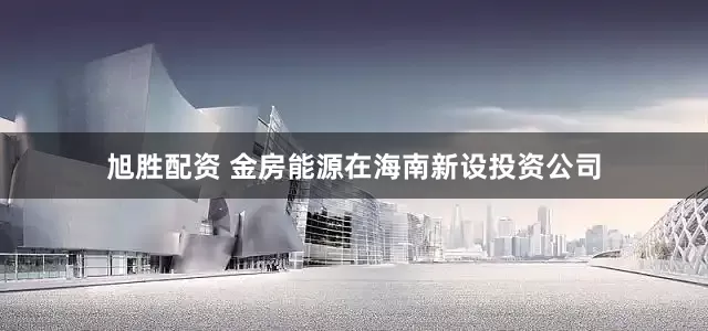 旭胜配资 金房能源在海南新设投资公司