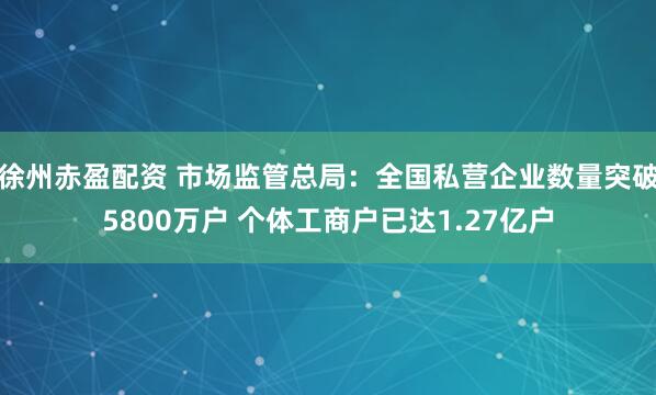徐州赤盈配资 市场监管总局：全国私营企业数量突破5800万户 个体工商户已达1.27亿户