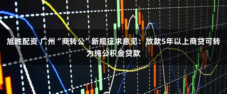 旭胜配资 广州“商转公”新规征求意见：放款5年以上商贷可转为纯公积金贷款