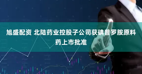 旭盛配资 北陆药业控股子公司获碘普罗胺原料药上市批准