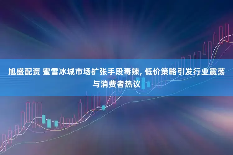 旭盛配资 蜜雪冰城市场扩张手段毒辣, 低价策略引发行业震荡与消费者热议