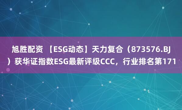 旭胜配资 【ESG动态】天力复合（873576.BJ）获华证指数ESG最新评级CCC，行业排名第171