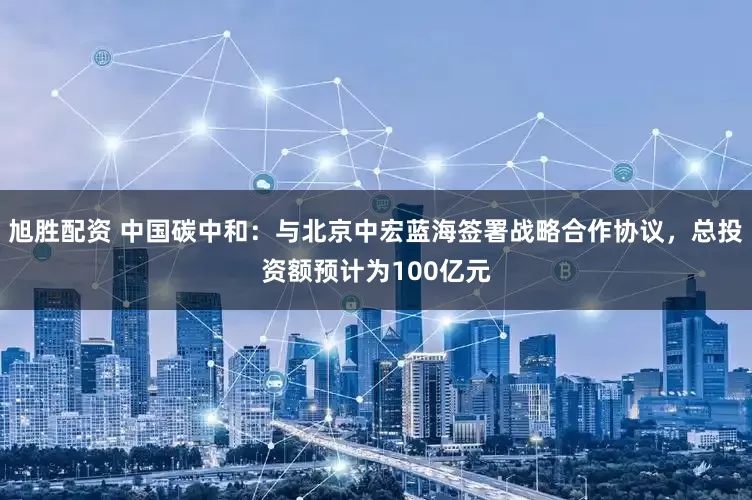 旭胜配资 中国碳中和：与北京中宏蓝海签署战略合作协议，总投资额预计为100亿元
