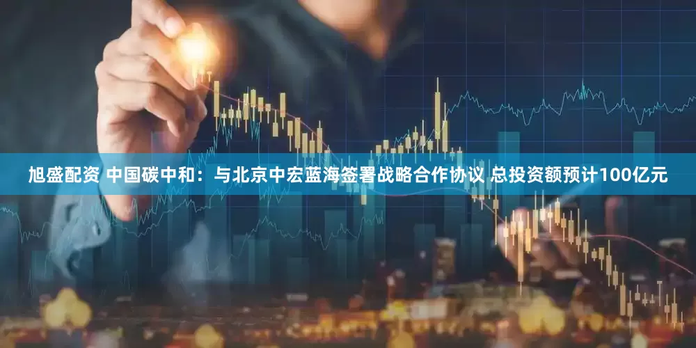 旭盛配资 中国碳中和：与北京中宏蓝海签署战略合作协议 总投资额预计100亿元