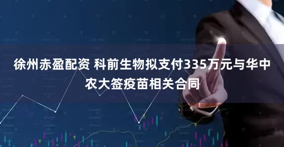 徐州赤盈配资 科前生物拟支付335万元与华中农大签疫苗相关合同