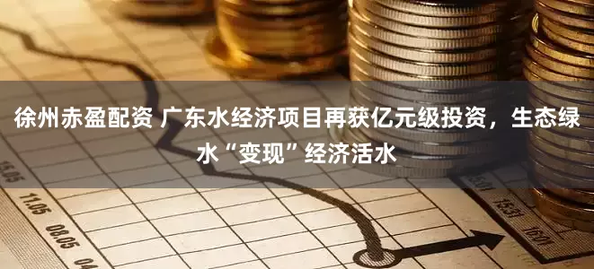 徐州赤盈配资 广东水经济项目再获亿元级投资，生态绿水“变现”经济活水