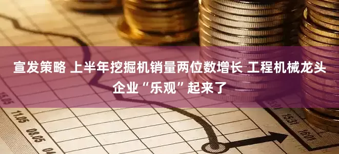 宣发策略 上半年挖掘机销量两位数增长 工程机械龙头企业“乐观”起来了