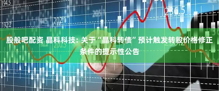 股般吧配资 晶科科技: 关于“晶科转债”预计触发转股价格修正条件的提示性公告