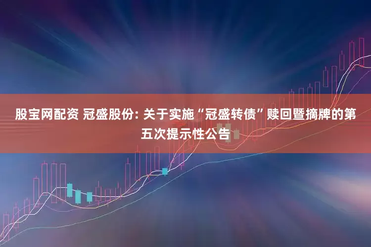 股宝网配资 冠盛股份: 关于实施“冠盛转债”赎回暨摘牌的第五次提示性公告