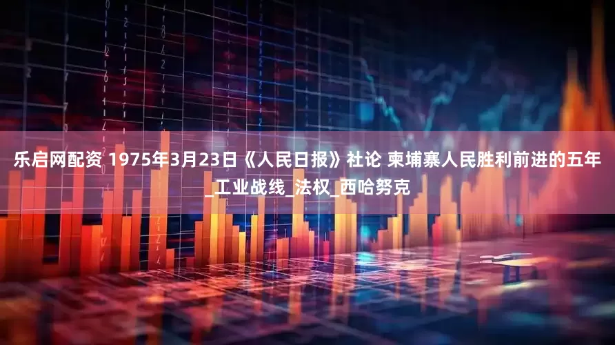 乐启网配资 1975年3月23日《人民日报》社论 柬埔寨人民胜利前进的五年_工业战线_法权_西哈努克