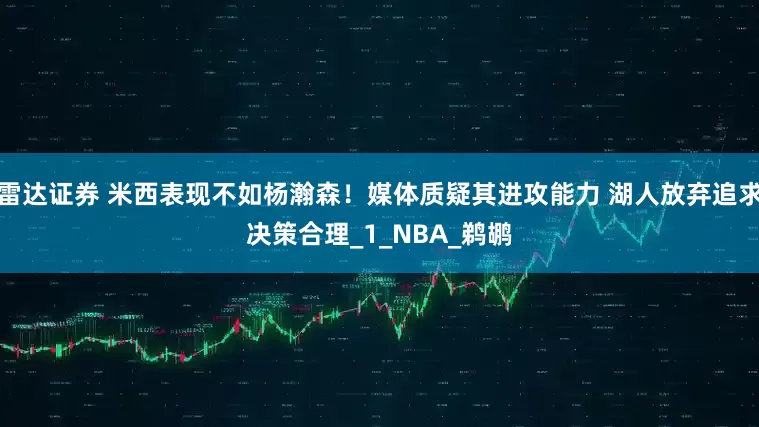 雷达证券 米西表现不如杨瀚森！媒体质疑其进攻能力 湖人放弃追求决策合理_1_NBA_鹈鹕