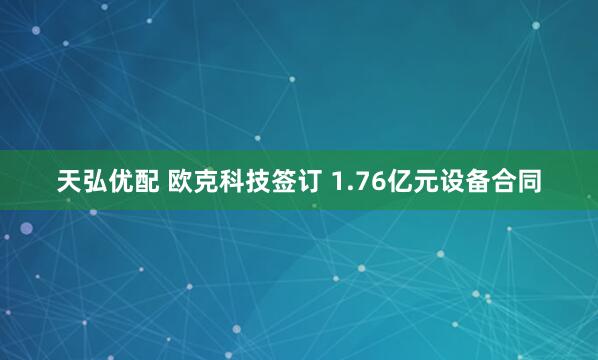天弘优配 欧克科技签订 1.76亿元设备合同