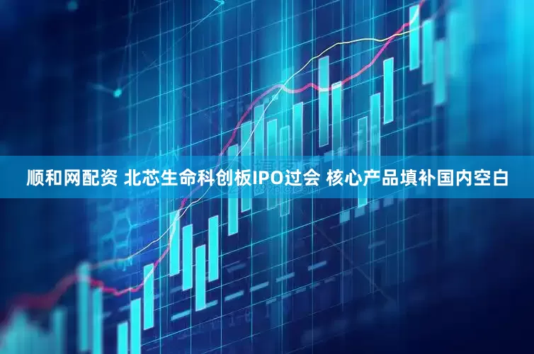 顺和网配资 北芯生命科创板IPO过会 核心产品填补国内空白