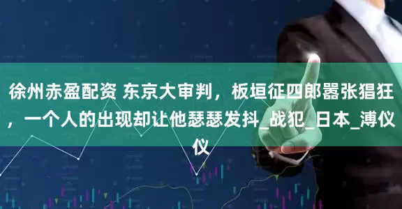 徐州赤盈配资 东京大审判，板垣征四郎嚣张猖狂，一个人的出现却让他瑟瑟发抖_战犯_日本_溥仪