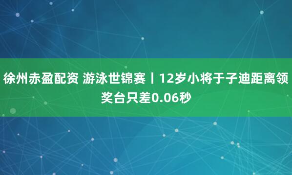 徐州赤盈配资 游泳世锦赛丨12岁小将于子迪距离领奖台只差0.06秒
