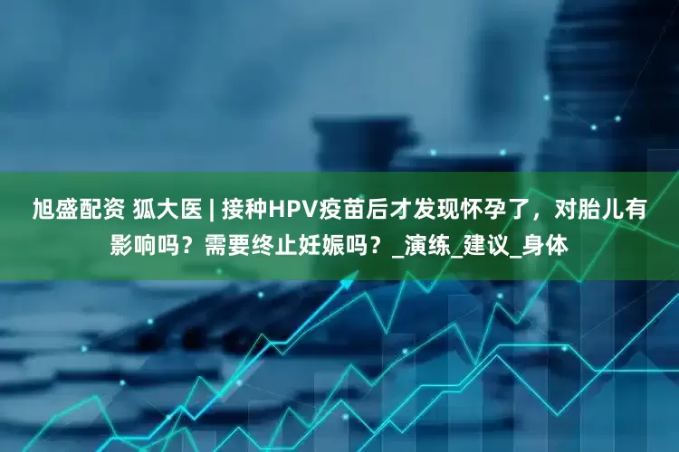 旭盛配资 狐大医 | 接种HPV疫苗后才发现怀孕了，对胎儿有影响吗？需要终止妊娠吗？_演练_建议_身体