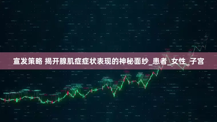 宣发策略 揭开腺肌症症状表现的神秘面纱_患者_女性_子宫