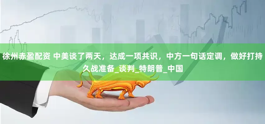 徐州赤盈配资 中美谈了两天，达成一项共识，中方一句话定调，做好打持久战准备_谈判_特朗普_中国