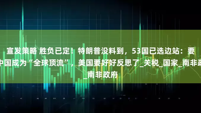 宣发策略 胜负已定！特朗普没料到，53国已选边站：要让中国成为“全球顶流”，美国要好好反思了_关税_国家_南非政府