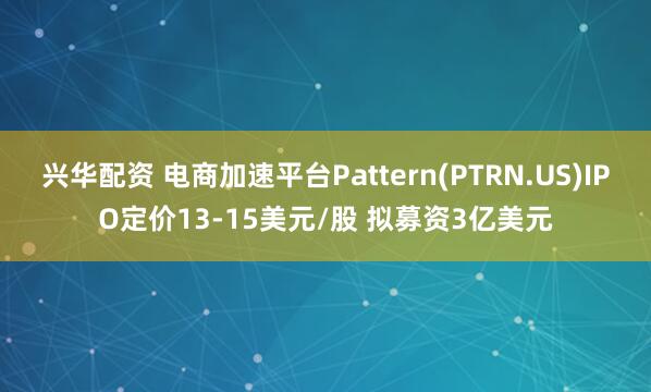 兴华配资 电商加速平台Pattern(PTRN.US)IPO定价13-15美元/股 拟募资3亿美元