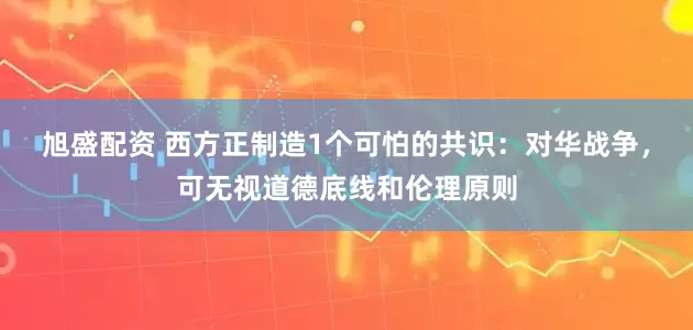 旭盛配资 西方正制造1个可怕的共识:对华战争,可无视道德底线和伦理原则