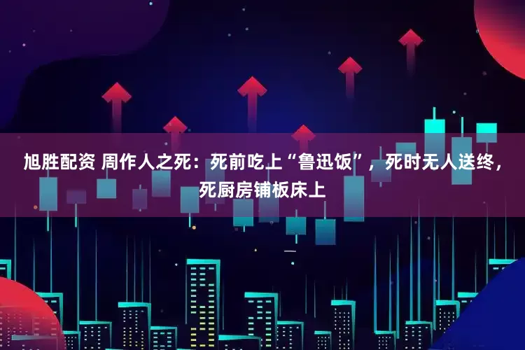 旭胜配资 周作人之死：死前吃上“鲁迅饭”，死时无人送终，死厨房铺板床上