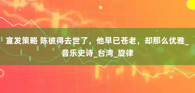 宣发策略 陈彼得去世了，他早已苍老，却那么优雅_音乐史诗_台湾_旋律