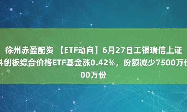徐州赤盈配资 【ETF动向】6月27日工银瑞信上证科创板综合价格ETF基金涨0.42%，份额减少7500万份