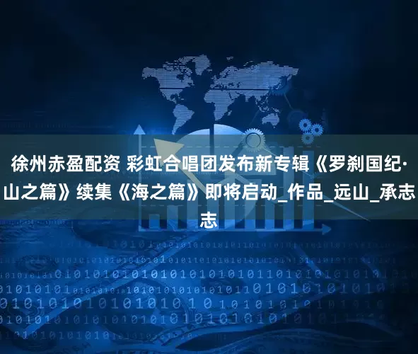 徐州赤盈配资 彩虹合唱团发布新专辑《罗刹国纪·山之篇》续集《海之篇》即将启动_作品_远山_承志
