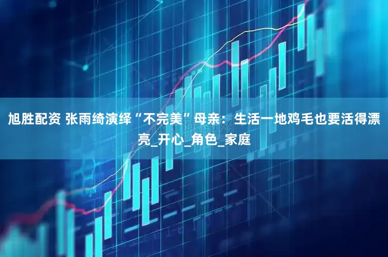 旭胜配资 张雨绮演绎“不完美”母亲：生活一地鸡毛也要活得漂亮_开心_角色_家庭