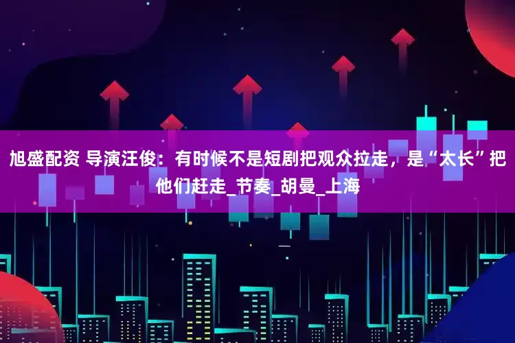 旭盛配资 导演汪俊：有时候不是短剧把观众拉走，是“太长”把他们赶走_节奏_胡曼_上海