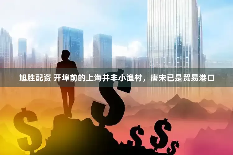 旭胜配资 开埠前的上海并非小渔村，唐宋已是贸易港口