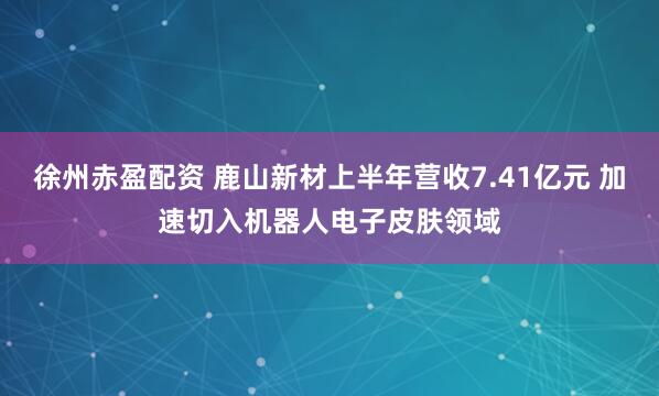 徐州赤盈配资 鹿山新材上半年营收7.41亿元 加速切入机器人电子皮肤领域
