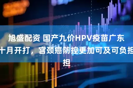 旭盛配资 国产九价HPV疫苗广东十月开打，宫颈癌防控更加可及可负担