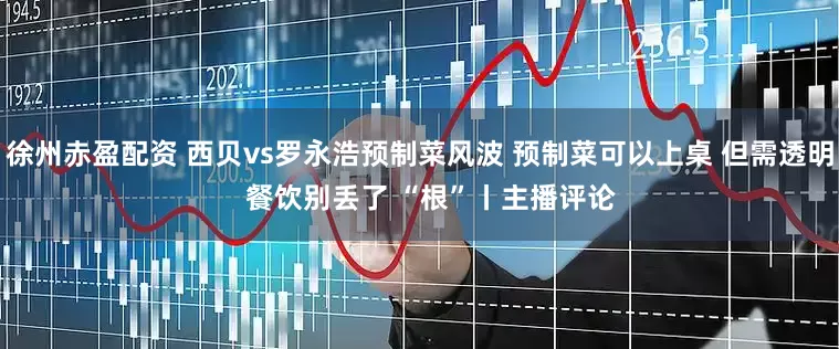 徐州赤盈配资 西贝vs罗永浩预制菜风波 预制菜可以上桌 但需透明   餐饮别丢了 “根”丨主播评论