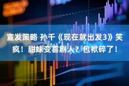 宣发策略 孙千《现在就出发3》笑疯!甜妹变喜剧人?包袱碎了!