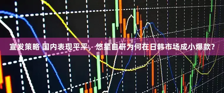 宣发策略 国内表现平平，悠星自研为何在日韩市场成小爆款？
