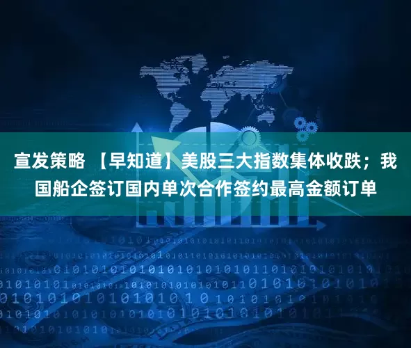 宣发策略 【早知道】美股三大指数集体收跌;我国船企签订国内单次合作签约最高金额订单