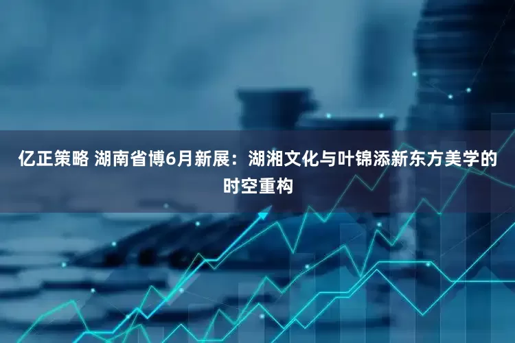 亿正策略 湖南省博6月新展:湖湘文化与叶锦添新东方美学的时空重构
