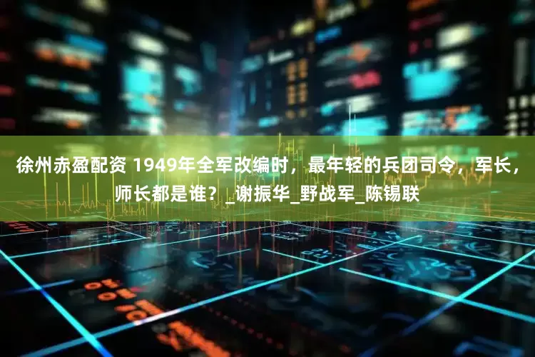 徐州赤盈配资 1949年全军改编时，最年轻的兵团司令，军长，师长都是谁？_谢振华_野战军_陈锡联