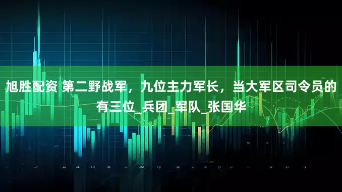 旭胜配资 第二野战军，九位主力军长，当大军区司令员的有三位_兵团_军队_张国华
