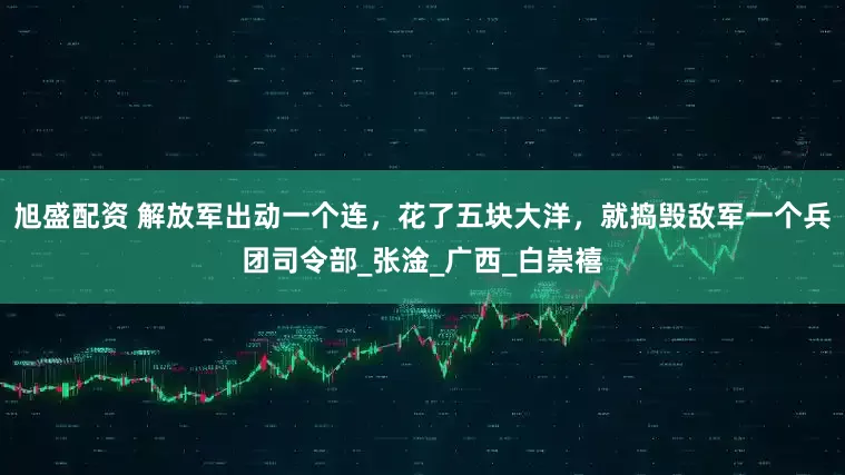 旭盛配资 解放军出动一个连，花了五块大洋，就捣毁敌军一个兵团司令部_张淦_广西_白崇禧
