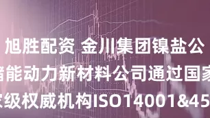 旭胜配资 金川集团镍盐公司兰州金通储能动力新材料公司通过国家级权威机构ISO14001&45001体系审核