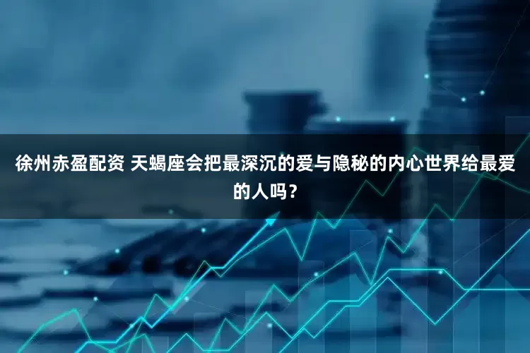 徐州赤盈配资 天蝎座会把最深沉的爱与隐秘的内心世界给最爱的人吗？
